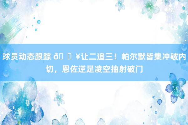 球员动态跟踪 💥让二追三！帕尔默皆集冲破内切，恩佐逆足凌空抽射破门