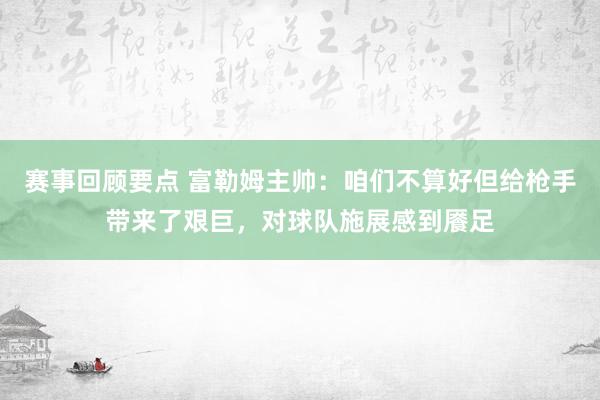 赛事回顾要点 富勒姆主帅：咱们不算好但给枪手带来了艰巨，对球队施展感到餍足