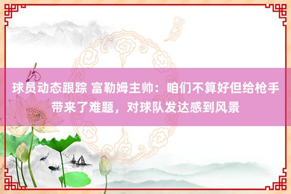 球员动态跟踪 富勒姆主帅：咱们不算好但给枪手带来了难题，对球队发达感到风景