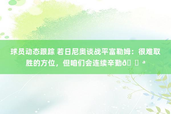 球员动态跟踪 若日尼奥谈战平富勒姆：很难取胜的方位，但咱们会连续辛勤💪