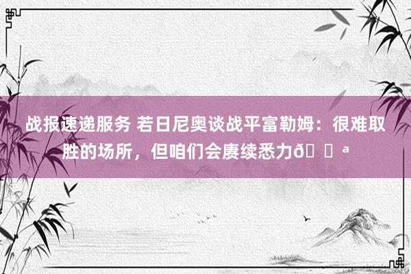 战报速递服务 若日尼奥谈战平富勒姆：很难取胜的场所，但咱们会赓续悉力💪