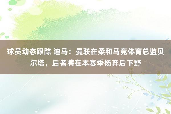 球员动态跟踪 迪马：曼联在柔和马竞体育总监贝尔塔，后者将在本赛季扬弃后下野