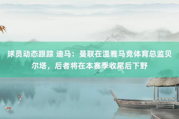 球员动态跟踪 迪马：曼联在温雅马竞体育总监贝尔塔，后者将在本赛季收尾后下野