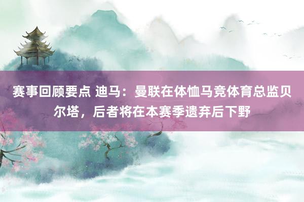 赛事回顾要点 迪马：曼联在体恤马竞体育总监贝尔塔，后者将在本赛季遗弃后下野