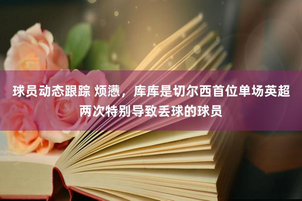 球员动态跟踪 烦懑，库库是切尔西首位单场英超两次特别导致丢球的球员