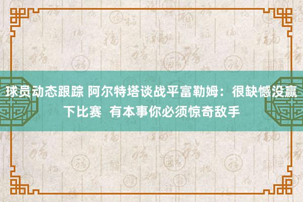 球员动态跟踪 阿尔特塔谈战平富勒姆：很缺憾没赢下比赛  有本事你必须惊奇敌手