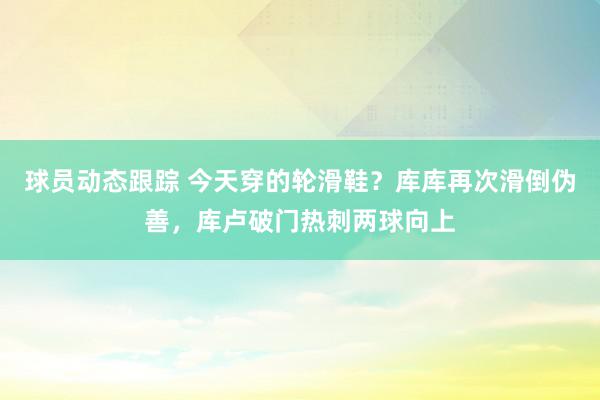 球员动态跟踪 今天穿的轮滑鞋？库库再次滑倒伪善，库卢破门热刺两球向上