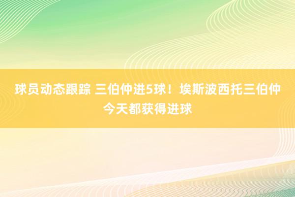 球员动态跟踪 三伯仲进5球！埃斯波西托三伯仲今天都获得进球