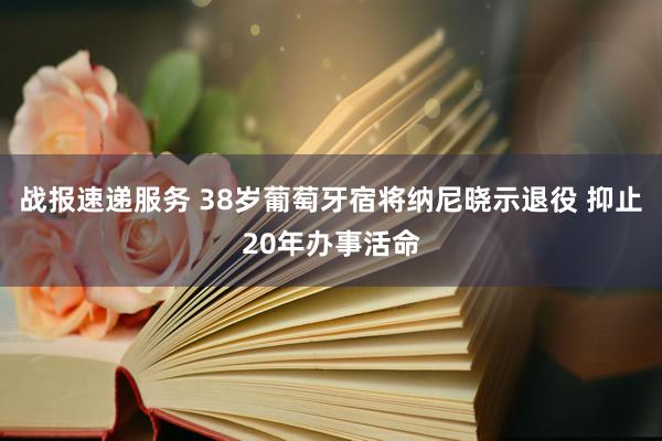 战报速递服务 38岁葡萄牙宿将纳尼晓示退役 抑止20年办事活命