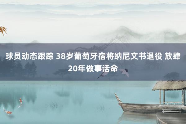 球员动态跟踪 38岁葡萄牙宿将纳尼文书退役 放肆20年做事活命