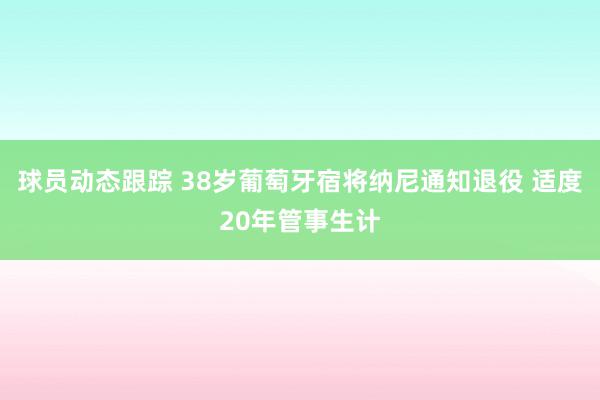 球员动态跟踪 38岁葡萄牙宿将纳尼通知退役 适度20年管事生计