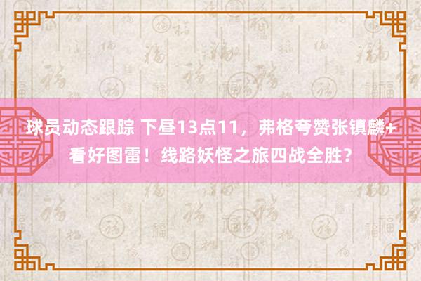 球员动态跟踪 下昼13点11，弗格夸赞张镇麟+看好图雷！线路妖怪之旅四战全胜？