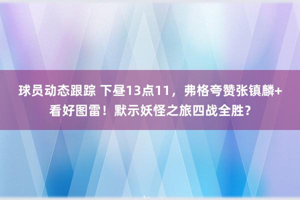 球员动态跟踪 下昼13点11，弗格夸赞张镇麟+看好图雷！默示妖怪之旅四战全胜？