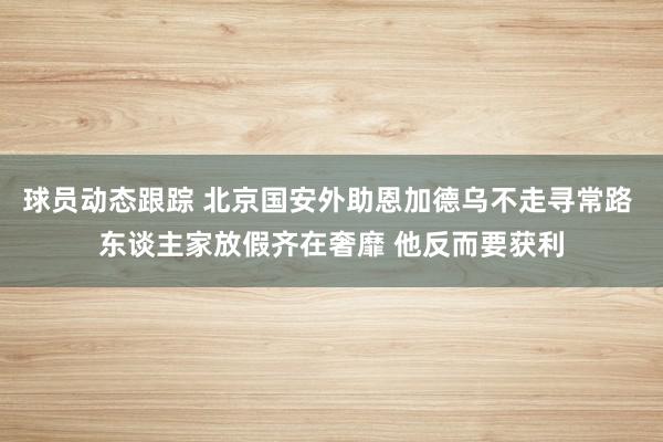 球员动态跟踪 北京国安外助恩加德乌不走寻常路 东谈主家放假齐在奢靡 他反而要获利