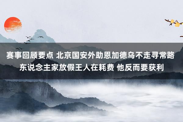 赛事回顾要点 北京国安外助恩加德乌不走寻常路 东说念主家放假王人在耗费 他反而要获利