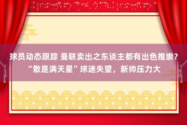 球员动态跟踪 曼联卖出之东谈主都有出色推崇？“散是满天星”球迷失望，新帅压力大