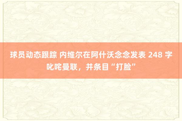 球员动态跟踪 内维尔在阿什沃念念发表 248 字叱咤曼联，并条目“打脸”