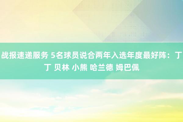 战报速递服务 5名球员说合两年入选年度最好阵：丁丁 贝林 小熊 哈兰德 姆巴佩